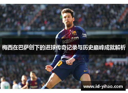 梅西在巴萨创下的进球传奇记录与历史巅峰成就解析
