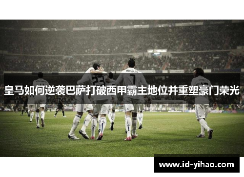 皇马如何逆袭巴萨打破西甲霸主地位并重塑豪门荣光
