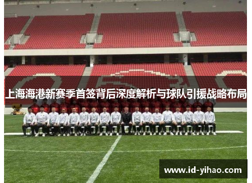 上海海港新赛季首签背后深度解析与球队引援战略布局