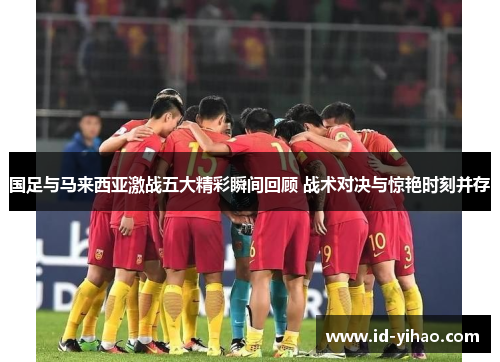 国足与马来西亚激战五大精彩瞬间回顾 战术对决与惊艳时刻并存