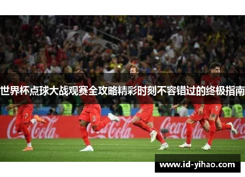 世界杯点球大战观赛全攻略精彩时刻不容错过的终极指南